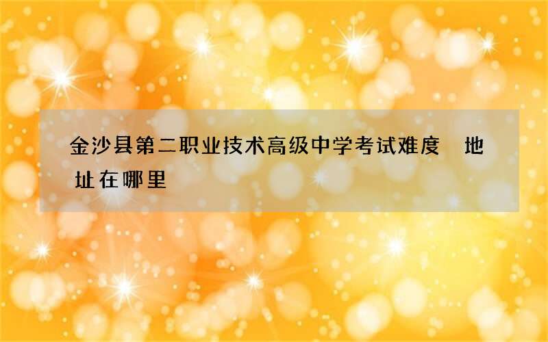 金沙县第二职业技术高级中学考试难度 地址在哪里